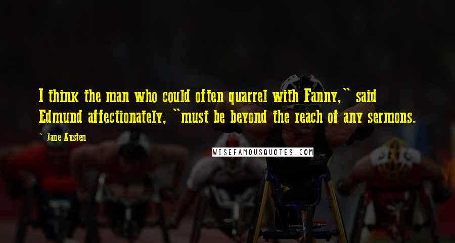 Jane Austen Quotes: I think the man who could often quarrel with Fanny," said Edmund affectionately, "must be beyond the reach of any sermons.