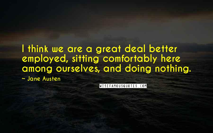 Jane Austen Quotes: I think we are a great deal better employed, sitting comfortably here among ourselves, and doing nothing.