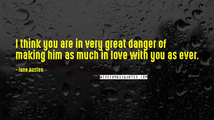 Jane Austen Quotes: I think you are in very great danger of making him as much in love with you as ever.