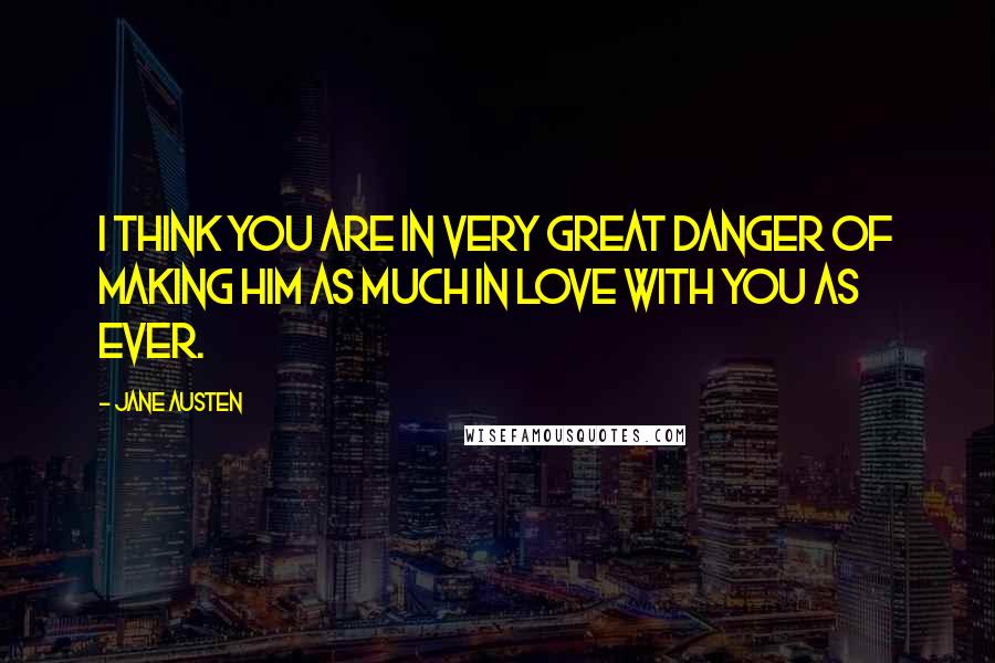 Jane Austen Quotes: I think you are in very great danger of making him as much in love with you as ever.