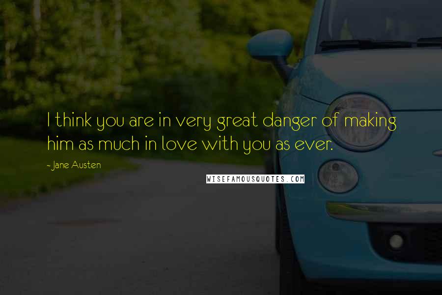 Jane Austen Quotes: I think you are in very great danger of making him as much in love with you as ever.