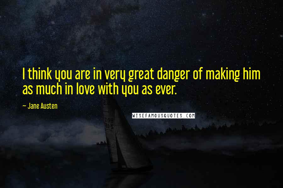 Jane Austen Quotes: I think you are in very great danger of making him as much in love with you as ever.