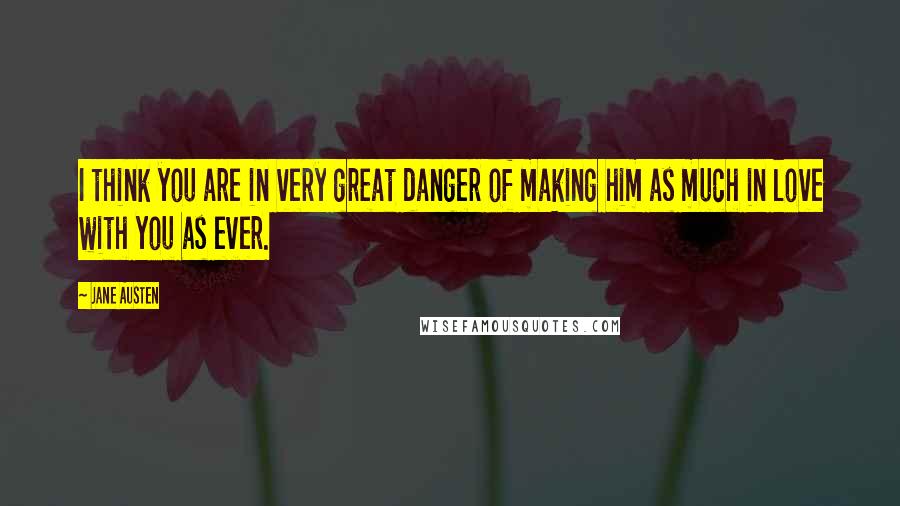 Jane Austen Quotes: I think you are in very great danger of making him as much in love with you as ever.