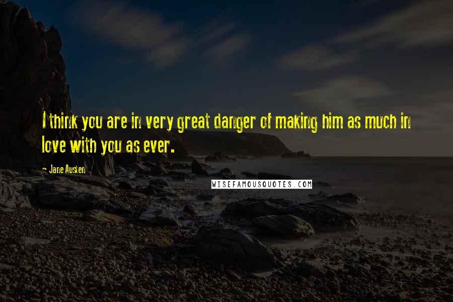 Jane Austen Quotes: I think you are in very great danger of making him as much in love with you as ever.