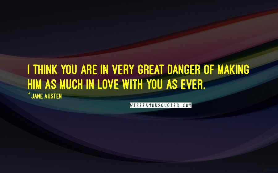 Jane Austen Quotes: I think you are in very great danger of making him as much in love with you as ever.