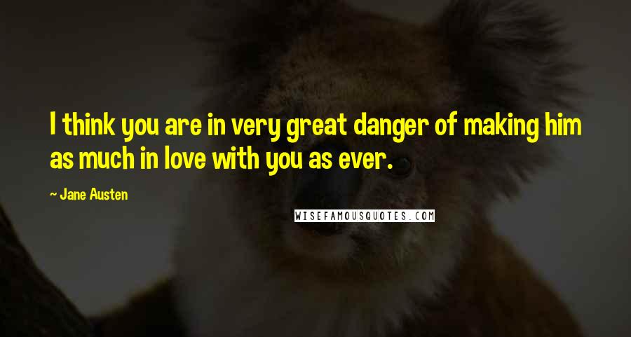 Jane Austen Quotes: I think you are in very great danger of making him as much in love with you as ever.