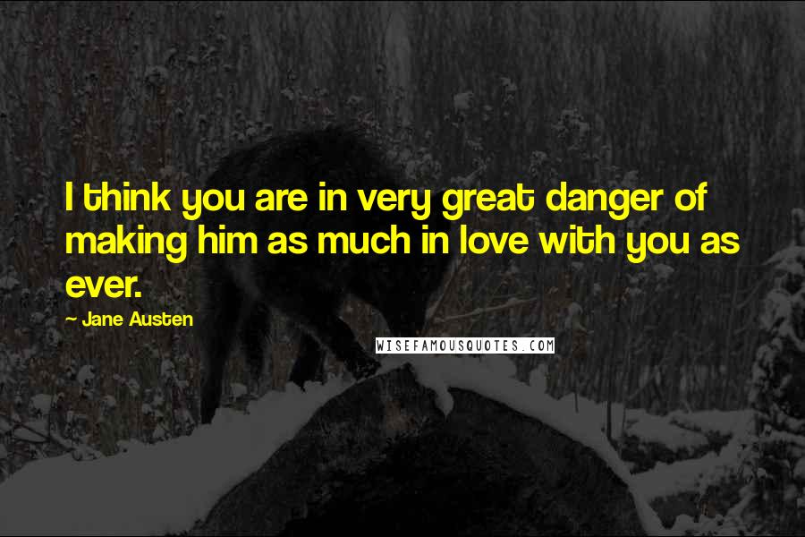 Jane Austen Quotes: I think you are in very great danger of making him as much in love with you as ever.