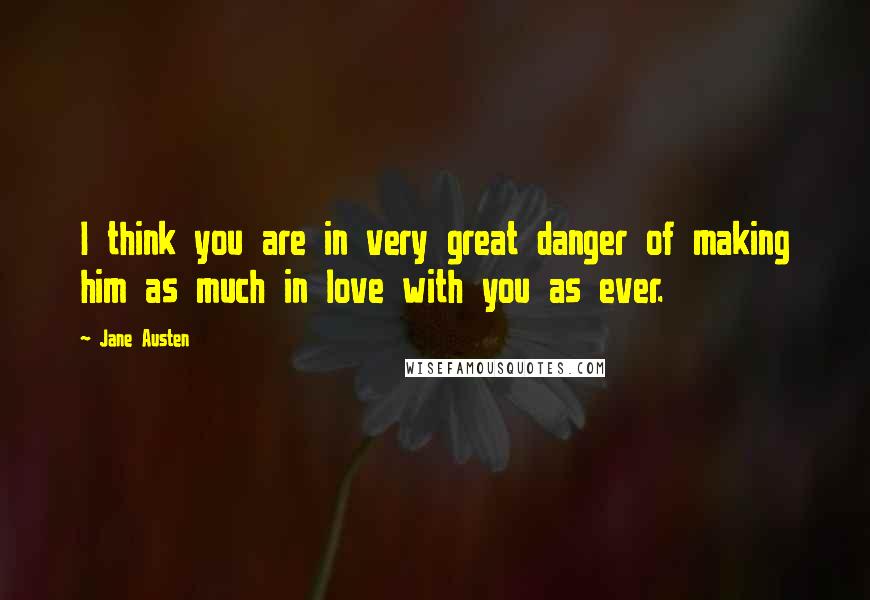 Jane Austen Quotes: I think you are in very great danger of making him as much in love with you as ever.