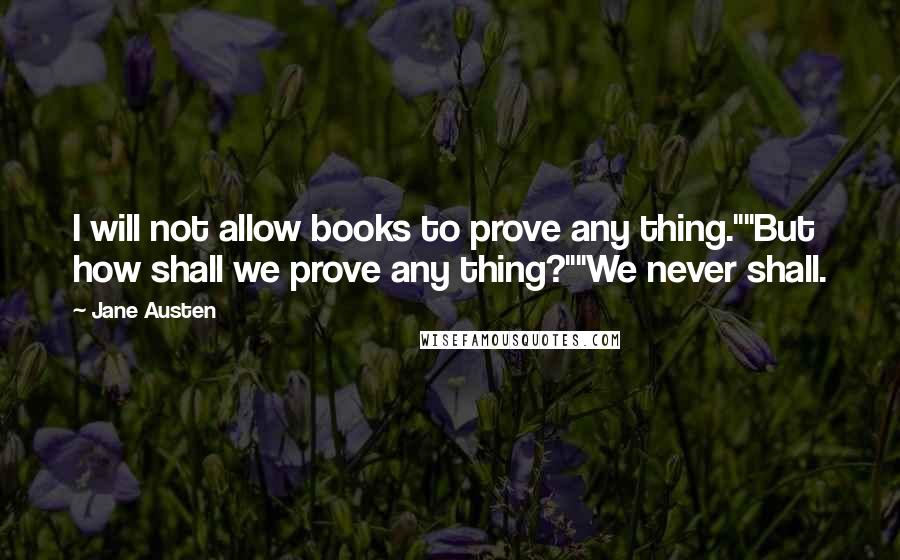 Jane Austen Quotes: I will not allow books to prove any thing.""But how shall we prove any thing?""We never shall.