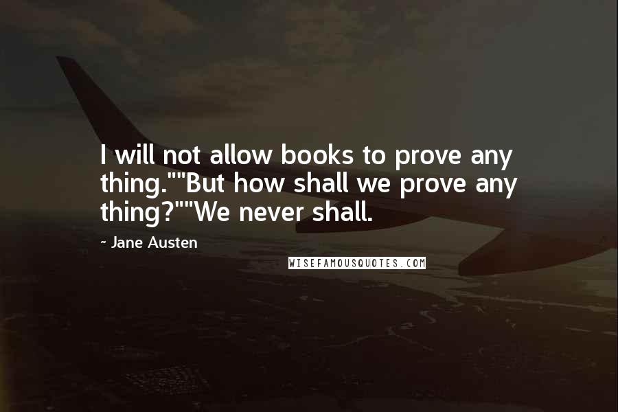 Jane Austen Quotes: I will not allow books to prove any thing.""But how shall we prove any thing?""We never shall.