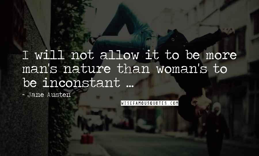 Jane Austen Quotes: I will not allow it to be more man's nature than woman's to be inconstant ...