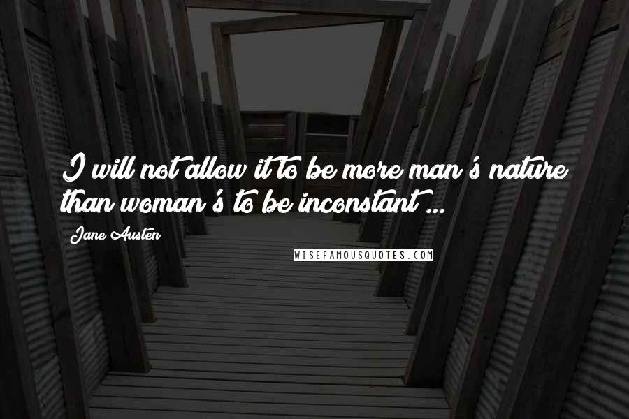 Jane Austen Quotes: I will not allow it to be more man's nature than woman's to be inconstant ...