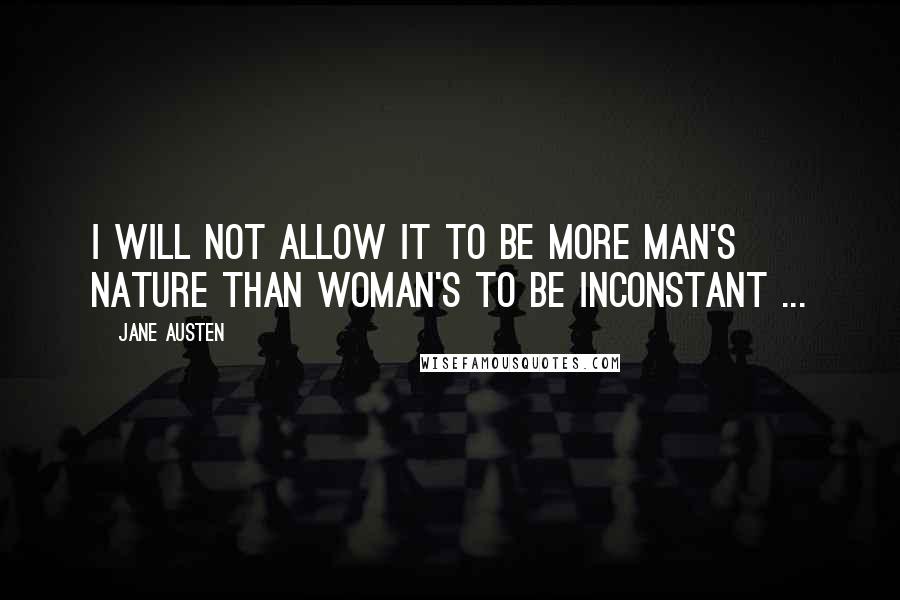 Jane Austen Quotes: I will not allow it to be more man's nature than woman's to be inconstant ...