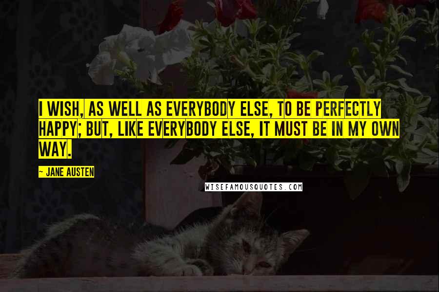 Jane Austen Quotes: I wish, as well as everybody else, to be perfectly happy; but, like everybody else, it must be in my own way.