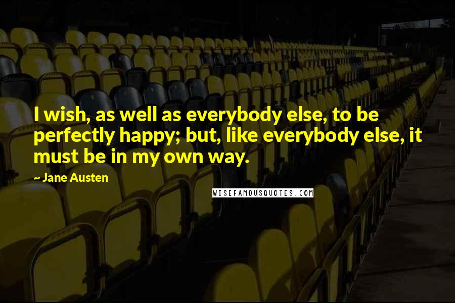 Jane Austen Quotes: I wish, as well as everybody else, to be perfectly happy; but, like everybody else, it must be in my own way.