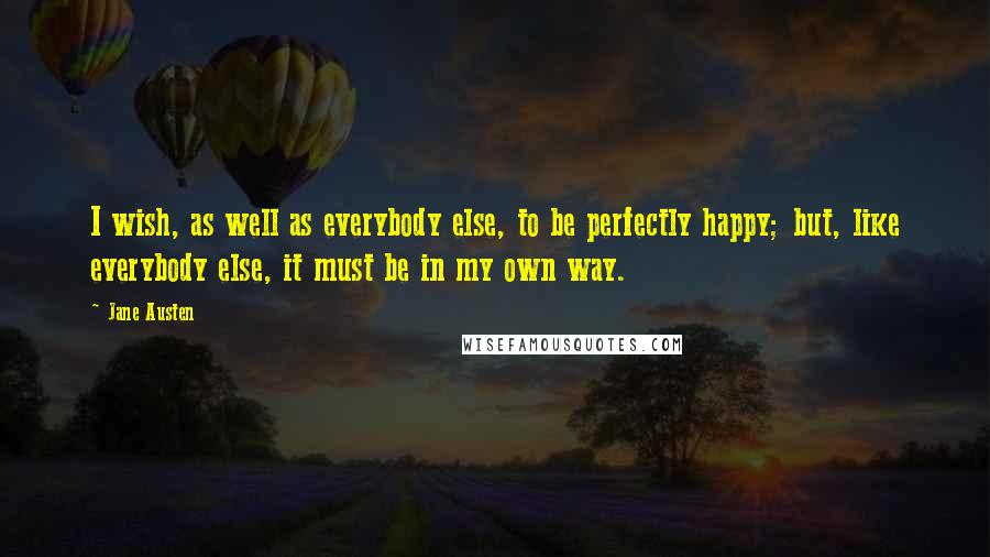 Jane Austen Quotes: I wish, as well as everybody else, to be perfectly happy; but, like everybody else, it must be in my own way.