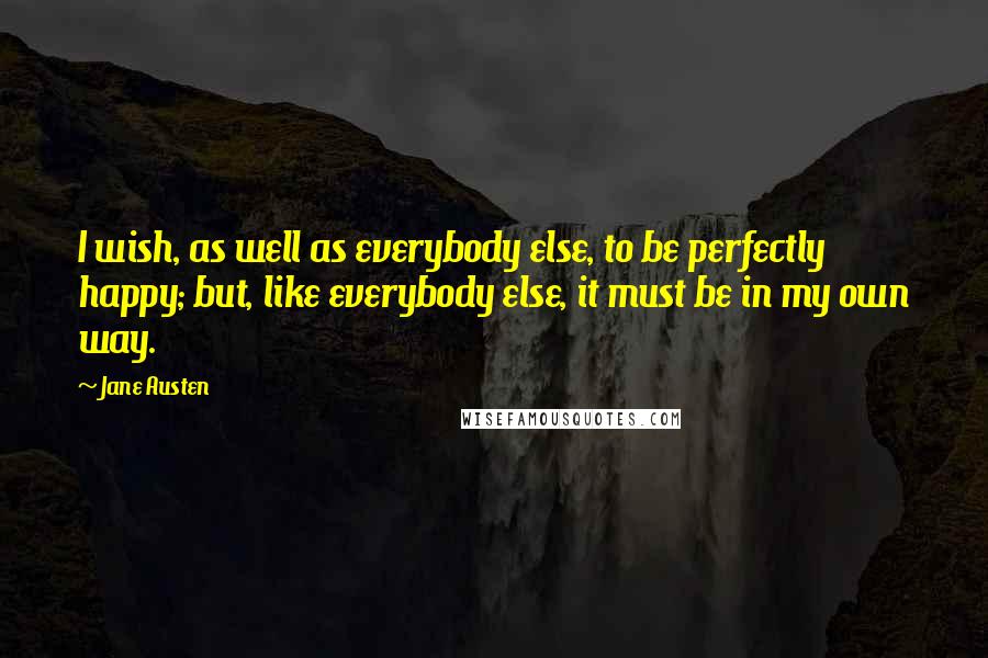 Jane Austen Quotes: I wish, as well as everybody else, to be perfectly happy; but, like everybody else, it must be in my own way.