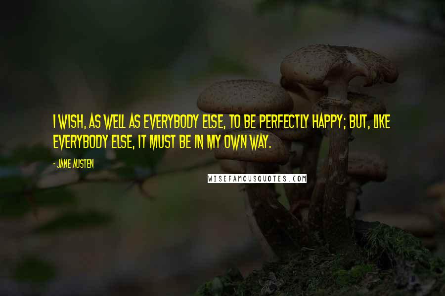 Jane Austen Quotes: I wish, as well as everybody else, to be perfectly happy; but, like everybody else, it must be in my own way.