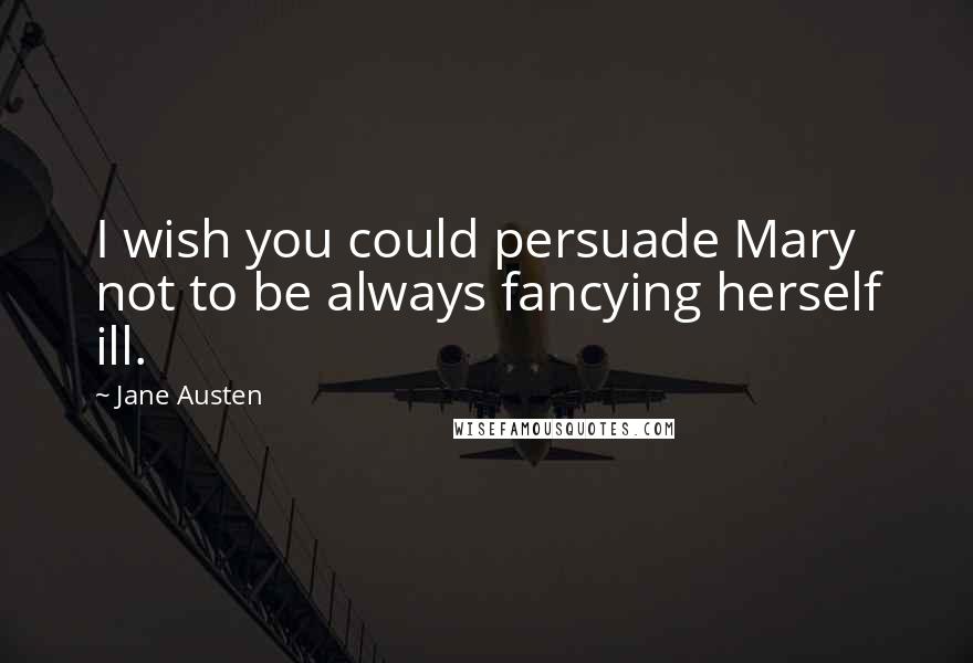 Jane Austen Quotes: I wish you could persuade Mary not to be always fancying herself ill.