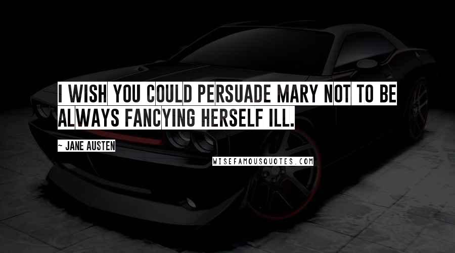 Jane Austen Quotes: I wish you could persuade Mary not to be always fancying herself ill.