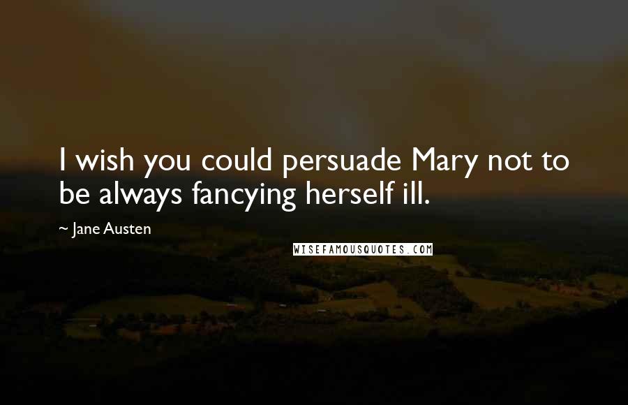 Jane Austen Quotes: I wish you could persuade Mary not to be always fancying herself ill.