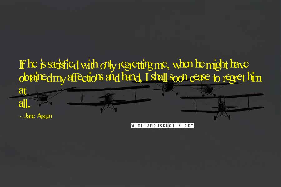 Jane Austen Quotes: If he is satisfied with only regretting me, when he might have obtained my affections and hand, I shall soon cease to regret him at all.