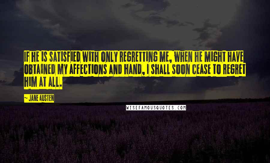 Jane Austen Quotes: If he is satisfied with only regretting me, when he might have obtained my affections and hand, I shall soon cease to regret him at all.