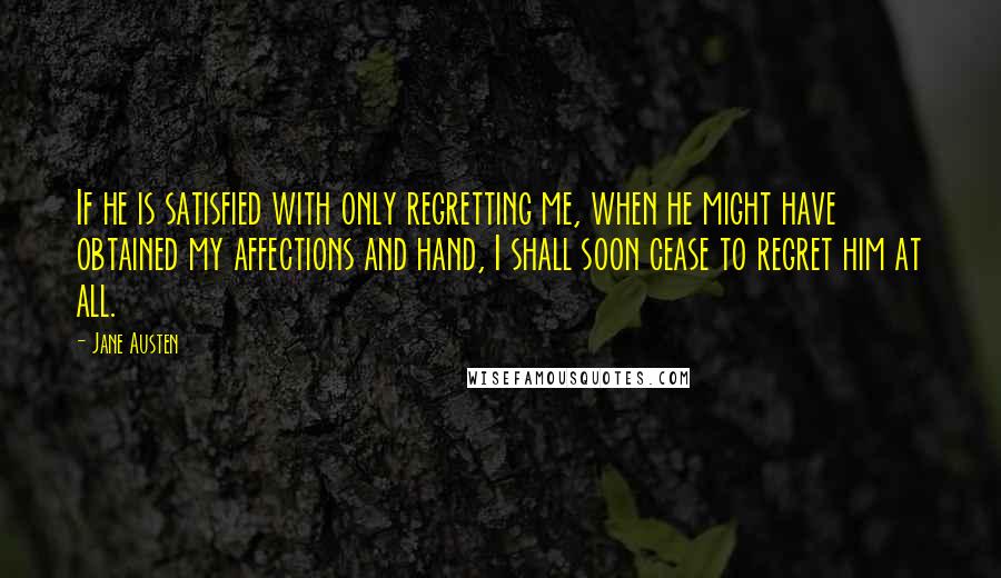 Jane Austen Quotes: If he is satisfied with only regretting me, when he might have obtained my affections and hand, I shall soon cease to regret him at all.