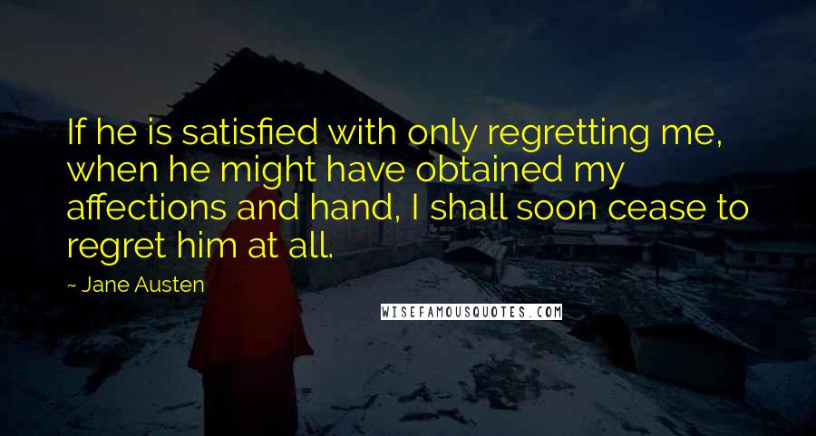 Jane Austen Quotes: If he is satisfied with only regretting me, when he might have obtained my affections and hand, I shall soon cease to regret him at all.