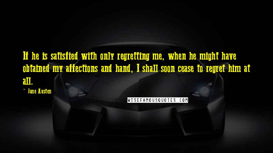 Jane Austen Quotes: If he is satisfied with only regretting me, when he might have obtained my affections and hand, I shall soon cease to regret him at all.