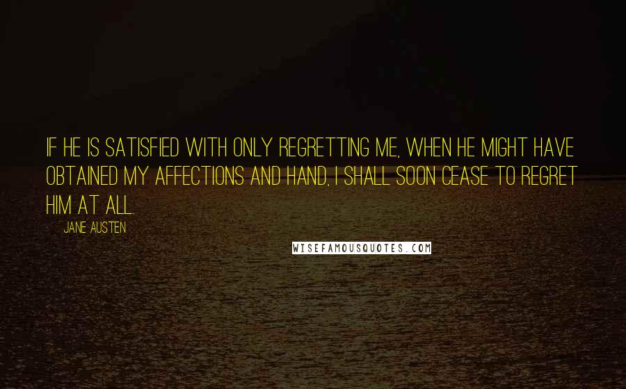 Jane Austen Quotes: If he is satisfied with only regretting me, when he might have obtained my affections and hand, I shall soon cease to regret him at all.