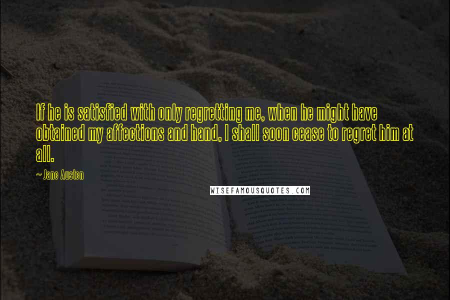 Jane Austen Quotes: If he is satisfied with only regretting me, when he might have obtained my affections and hand, I shall soon cease to regret him at all.