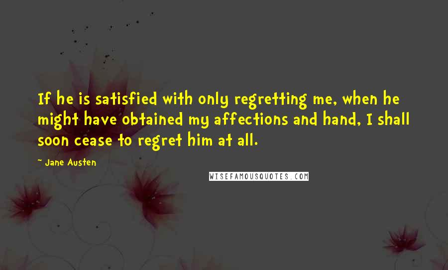 Jane Austen Quotes: If he is satisfied with only regretting me, when he might have obtained my affections and hand, I shall soon cease to regret him at all.