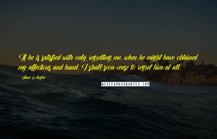 Jane Austen Quotes: If he is satisfied with only regretting me, when he might have obtained my affections and hand, I shall soon cease to regret him at all.