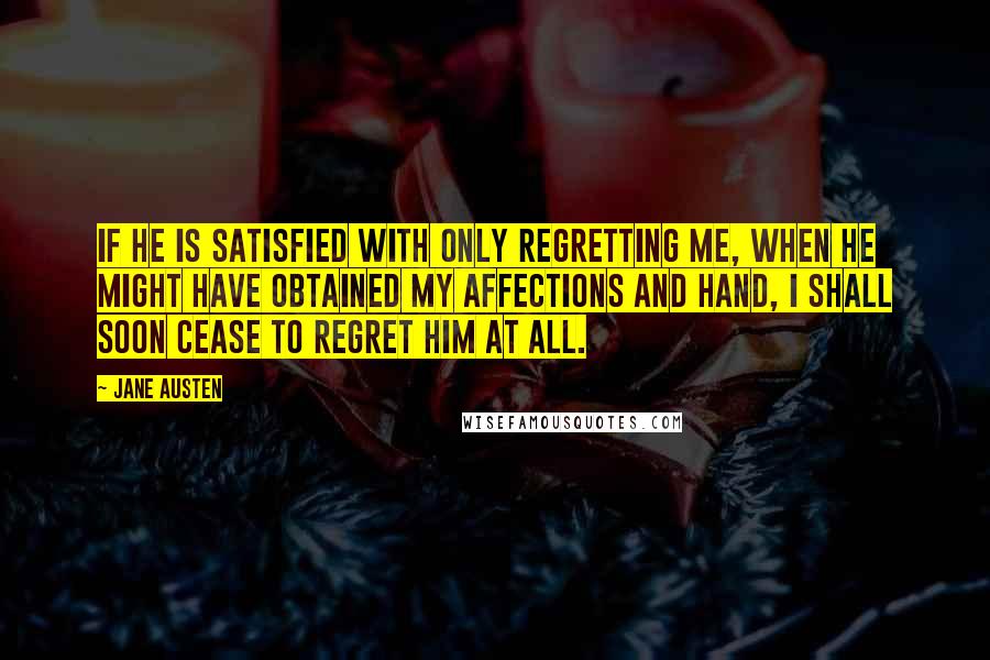 Jane Austen Quotes: If he is satisfied with only regretting me, when he might have obtained my affections and hand, I shall soon cease to regret him at all.