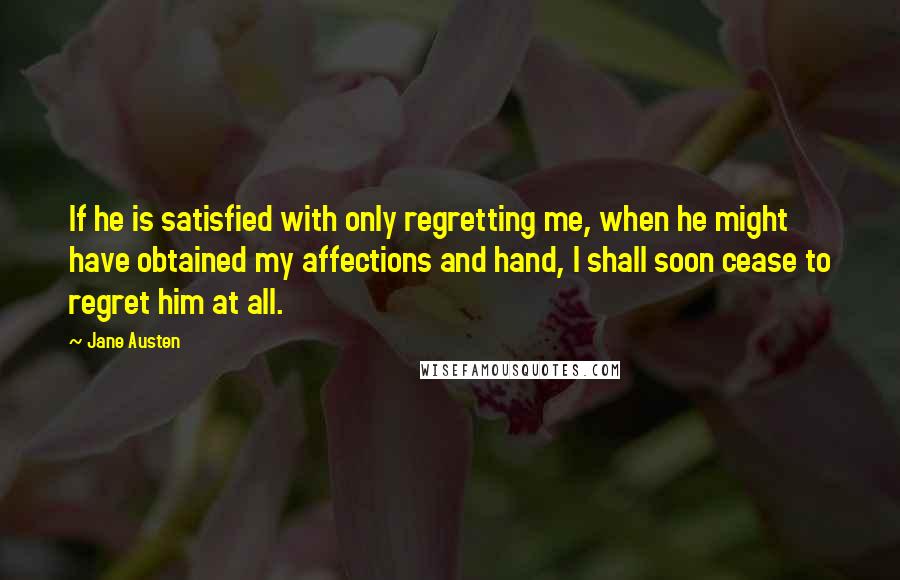 Jane Austen Quotes: If he is satisfied with only regretting me, when he might have obtained my affections and hand, I shall soon cease to regret him at all.