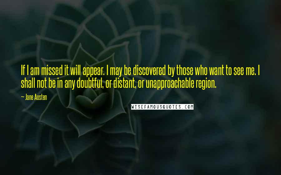 Jane Austen Quotes: If I am missed it will appear. I may be discovered by those who want to see me. I shall not be in any doubtful, or distant, or unapproachable region.