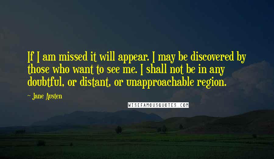 Jane Austen Quotes: If I am missed it will appear. I may be discovered by those who want to see me. I shall not be in any doubtful, or distant, or unapproachable region.