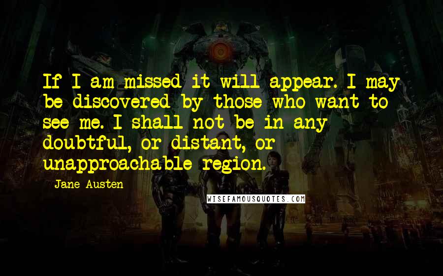 Jane Austen Quotes: If I am missed it will appear. I may be discovered by those who want to see me. I shall not be in any doubtful, or distant, or unapproachable region.