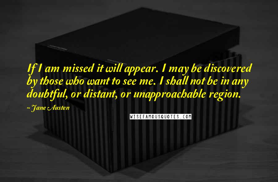 Jane Austen Quotes: If I am missed it will appear. I may be discovered by those who want to see me. I shall not be in any doubtful, or distant, or unapproachable region.