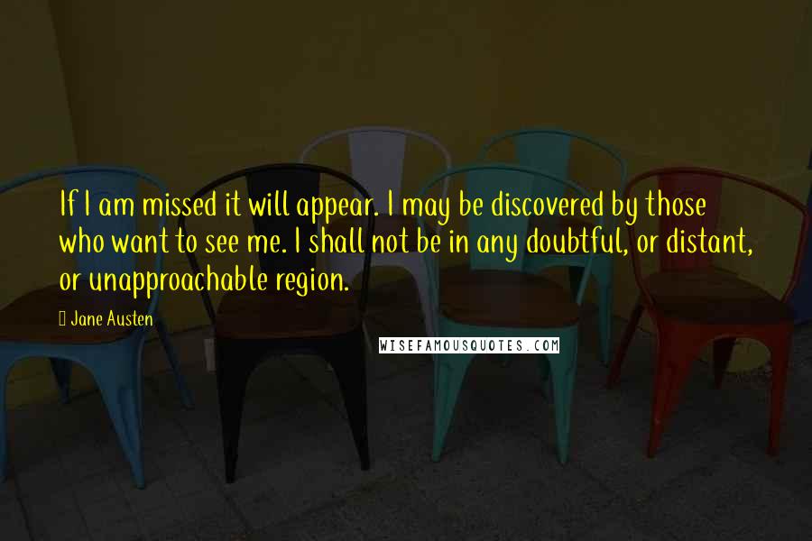 Jane Austen Quotes: If I am missed it will appear. I may be discovered by those who want to see me. I shall not be in any doubtful, or distant, or unapproachable region.