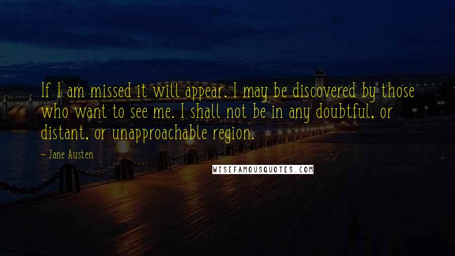 Jane Austen Quotes: If I am missed it will appear. I may be discovered by those who want to see me. I shall not be in any doubtful, or distant, or unapproachable region.