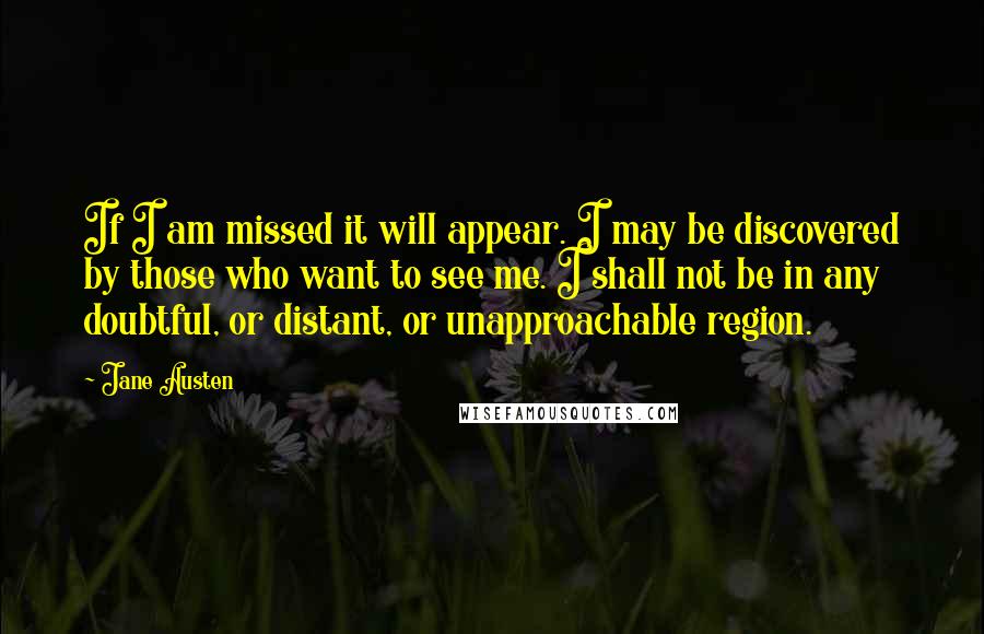 Jane Austen Quotes: If I am missed it will appear. I may be discovered by those who want to see me. I shall not be in any doubtful, or distant, or unapproachable region.