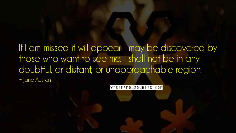 Jane Austen Quotes: If I am missed it will appear. I may be discovered by those who want to see me. I shall not be in any doubtful, or distant, or unapproachable region.