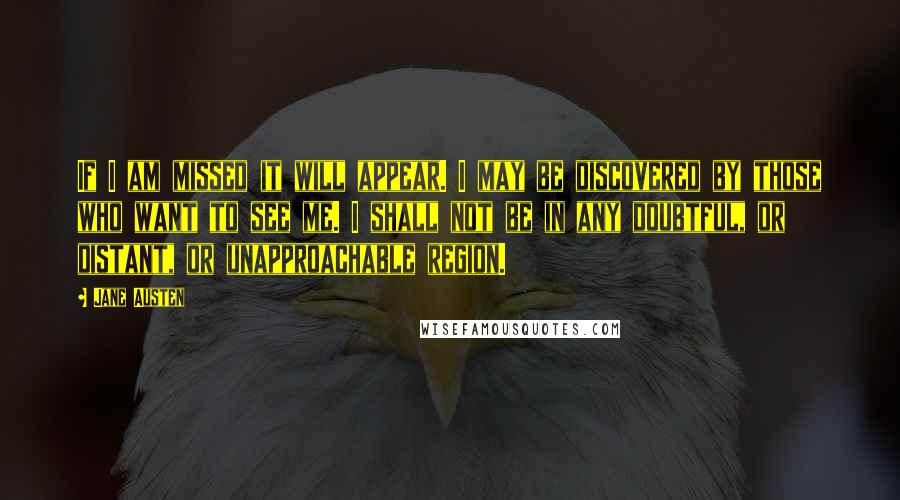Jane Austen Quotes: If I am missed it will appear. I may be discovered by those who want to see me. I shall not be in any doubtful, or distant, or unapproachable region.