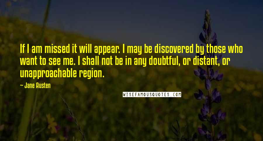 Jane Austen Quotes: If I am missed it will appear. I may be discovered by those who want to see me. I shall not be in any doubtful, or distant, or unapproachable region.