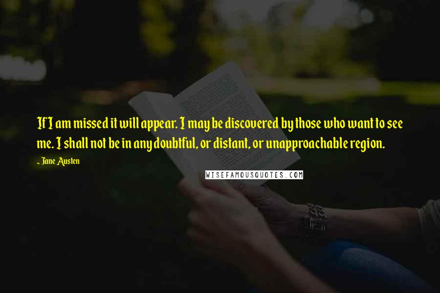 Jane Austen Quotes: If I am missed it will appear. I may be discovered by those who want to see me. I shall not be in any doubtful, or distant, or unapproachable region.