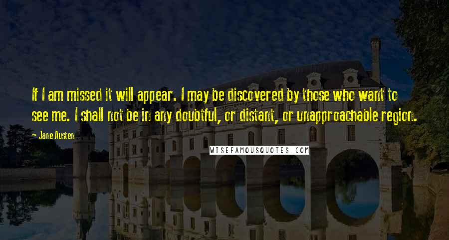 Jane Austen Quotes: If I am missed it will appear. I may be discovered by those who want to see me. I shall not be in any doubtful, or distant, or unapproachable region.