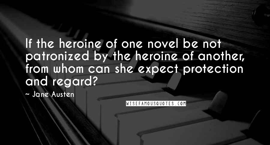 Jane Austen Quotes: If the heroine of one novel be not patronized by the heroine of another, from whom can she expect protection and regard?