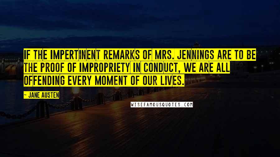 Jane Austen Quotes: If the impertinent remarks of Mrs. Jennings are to be the proof of impropriety in conduct, we are all offending every moment of our lives.